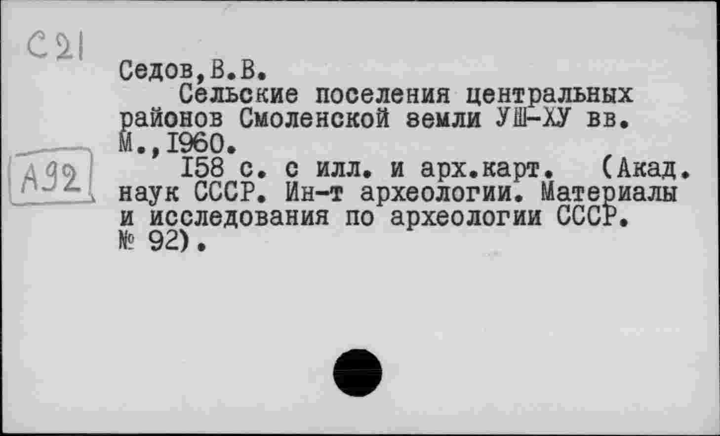 ﻿Cil
jAjî]
Седов,ß.В.
Сельские поселения центральных §айонов Смоленской земли УШ-ХУ вв.
.»I960.
158 с. с илл, и арх.карт.	(Акад
наук СССР. Ин-т археологии. Материалы и исследования по археологии СССР. N? 92).